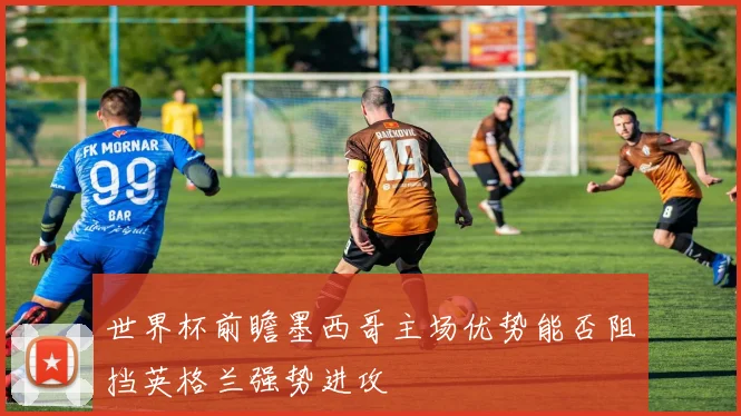 世界杯前瞻墨西哥主场优势能否阻挡英格兰强势进攻
