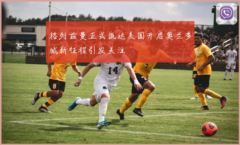 格列兹曼正式抵达美国开启奥兰多城新征程引发关注