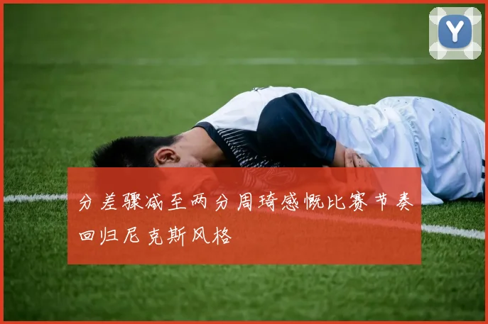 分差骤减至两分周琦感慨比赛节奏回归尼克斯风格