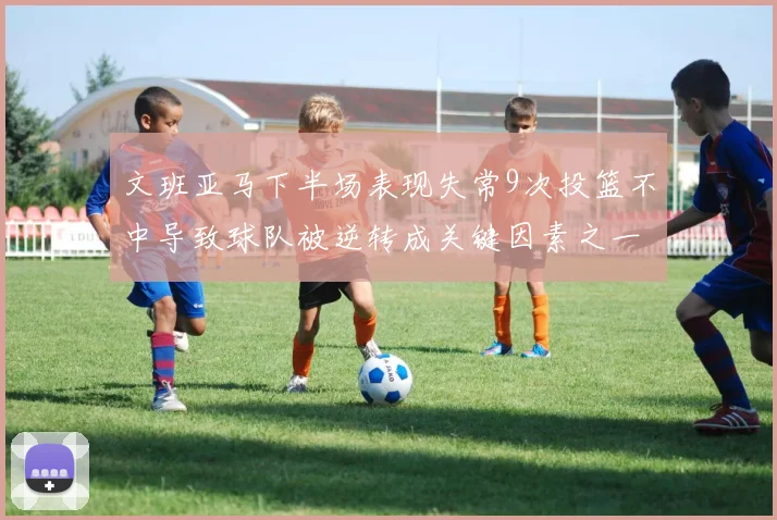 文班亚马下半场表现失常9次投篮不中导致球队被逆转成关键因素之一