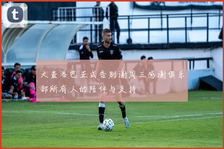 大查洛巴正式告别谢周三感谢俱乐部所有人的陪伴与支持