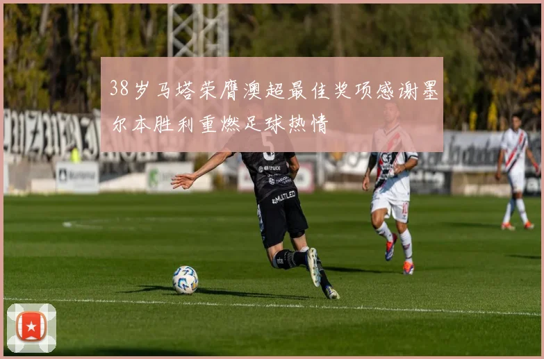 38岁马塔荣膺澳超最佳奖项感谢墨尔本胜利重燃足球热情