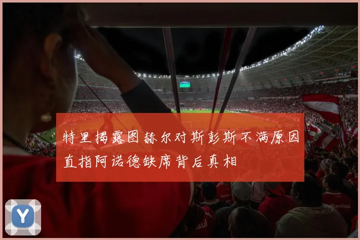 特里揭露图赫尔对斯彭斯不满原因直指阿诺德缺席背后真相