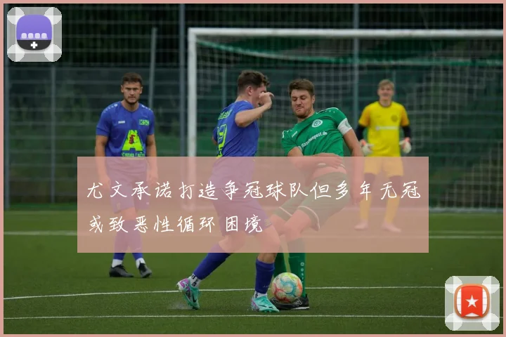尤文承诺打造争冠球队但多年无冠或致恶性循环困境