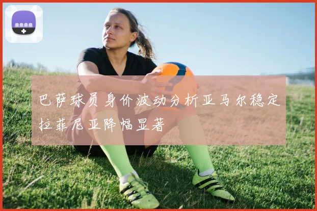 巴萨球员身价波动分析亚马尔稳定拉菲尼亚降幅显著