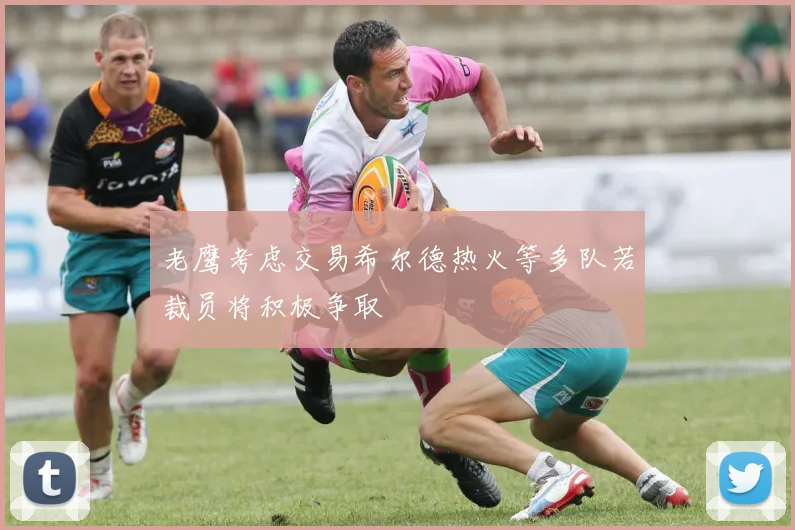 老鹰考虑交易希尔德热火等多队若裁员将积极争取