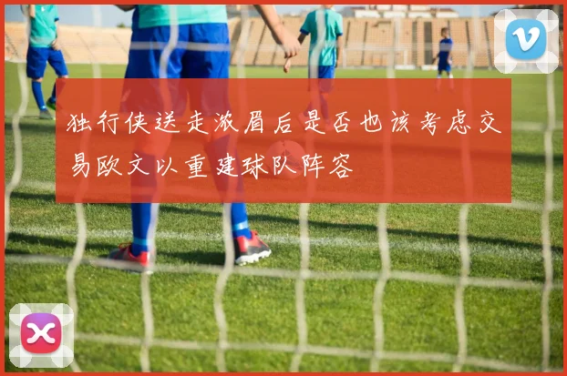 独行侠送走浓眉后是否也该考虑交易欧文以重建球队阵容