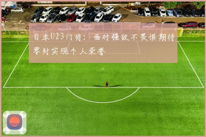 日本U23门将：面对强敌不畏惧期待零封实现个人荣誉