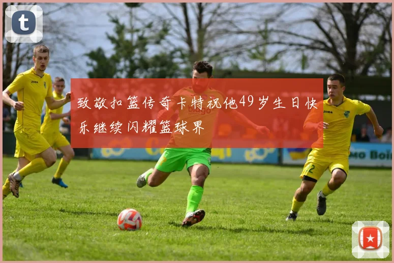 致敬扣篮传奇卡特祝他49岁生日快乐继续闪耀篮球界