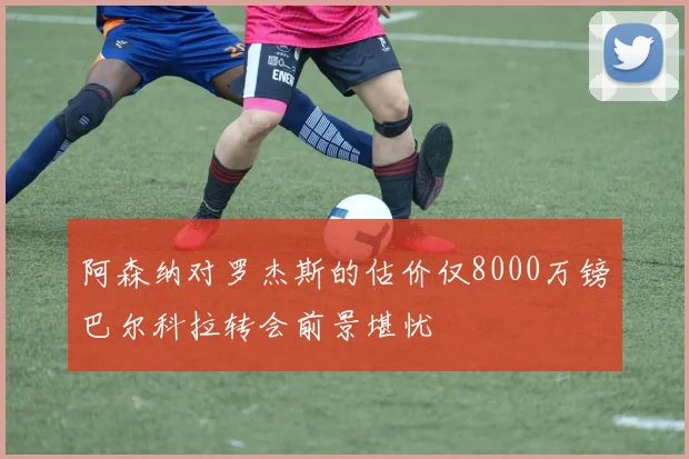 阿森纳对罗杰斯的估价仅8000万镑巴尔科拉转会前景堪忧