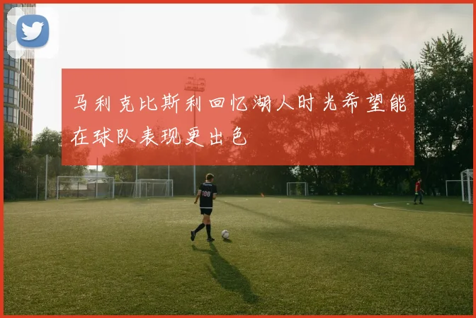 马利克比斯利回忆湖人时光希望能在球队表现更出色