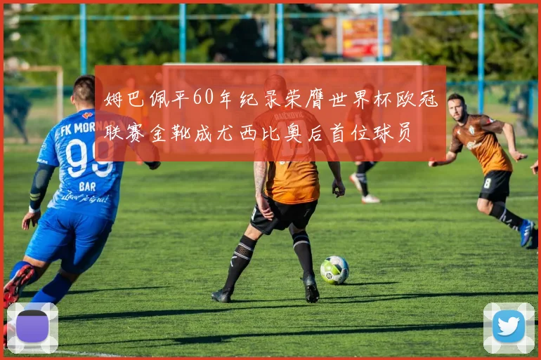 姆巴佩平60年纪录荣膺世界杯欧冠联赛金靴成尤西比奥后首位球员