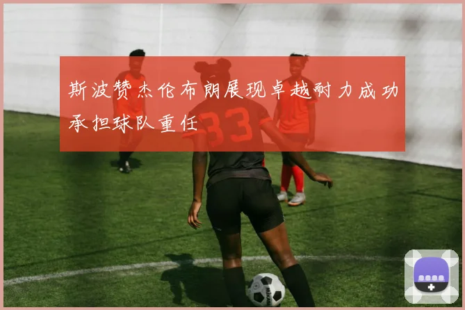 斯波赞杰伦布朗展现卓越耐力成功承担球队重任