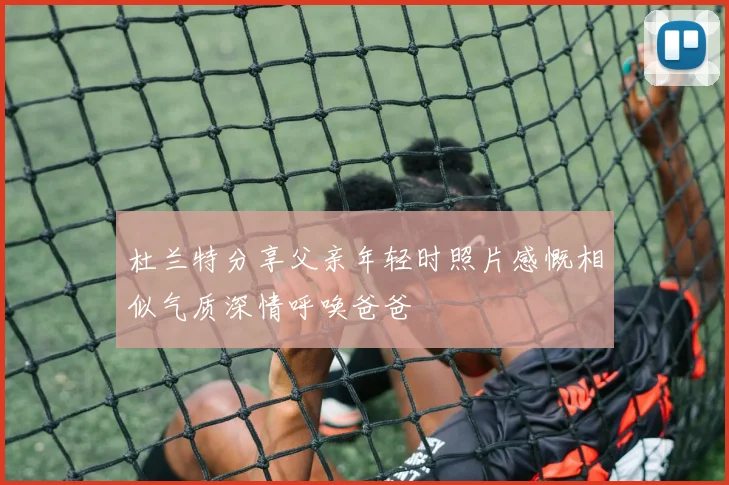 杜兰特分享父亲年轻时照片感慨相似气质深情呼唤爸爸