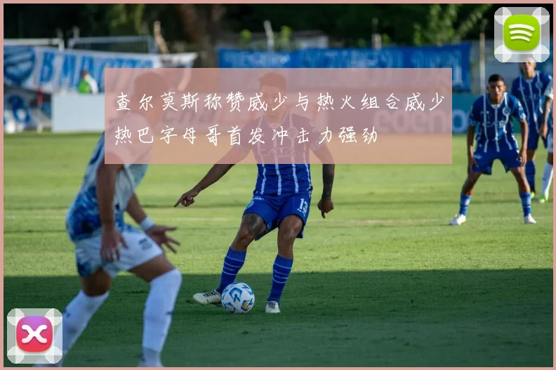 查尔莫斯称赞威少与热火组合威少热巴字母哥首发冲击力强劲