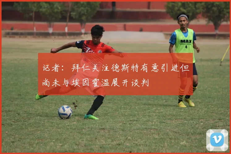 记者：拜仁关注德斯特有意引进但尚未与埃因霍温展开谈判