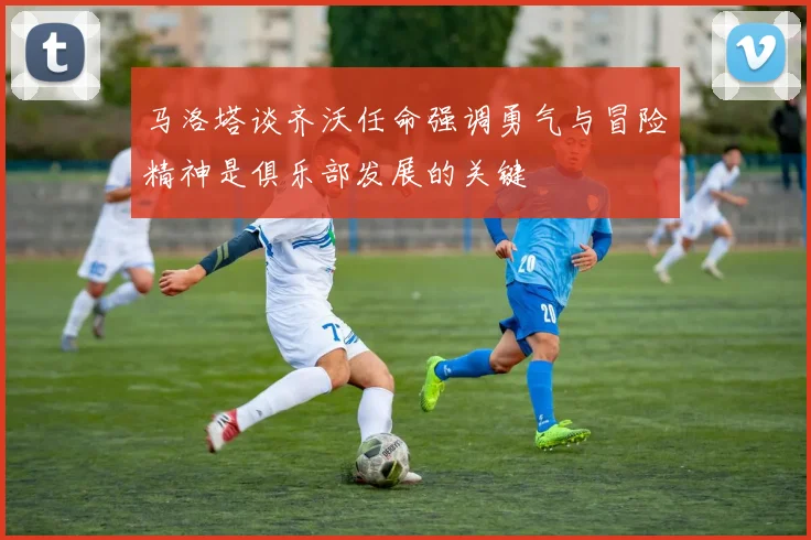 马洛塔谈齐沃任命强调勇气与冒险精神是俱乐部发展的关键