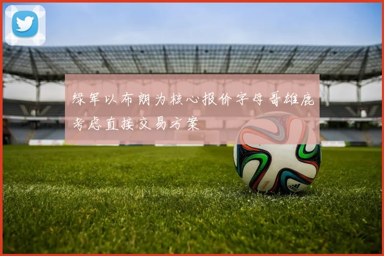 绿军以布朗为核心报价字母哥雄鹿考虑直接交易方案