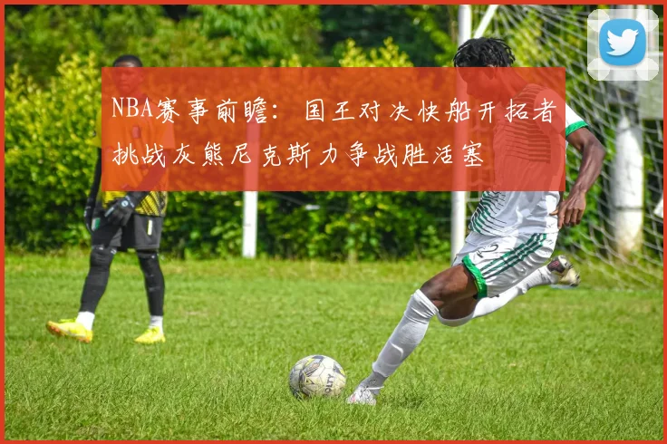 NBA赛事前瞻：国王对决快船开拓者挑战灰熊尼克斯力争战胜活塞