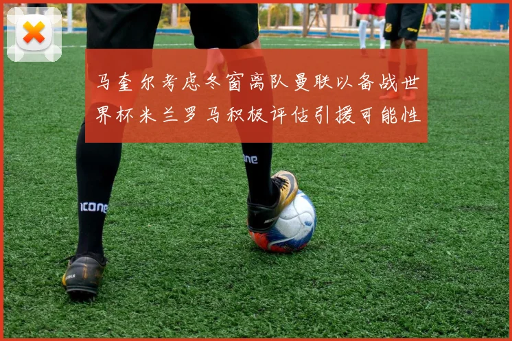 马奎尔考虑冬窗离队曼联以备战世界杯米兰罗马积极评估引援可能性