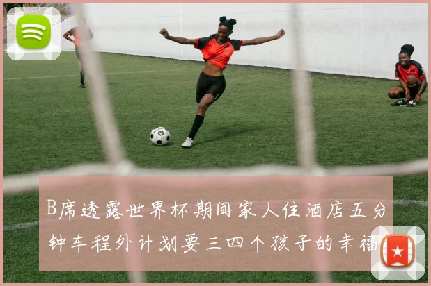 B席透露世界杯期间家人住酒店五分钟车程外计划要三四个孩子的幸福生活