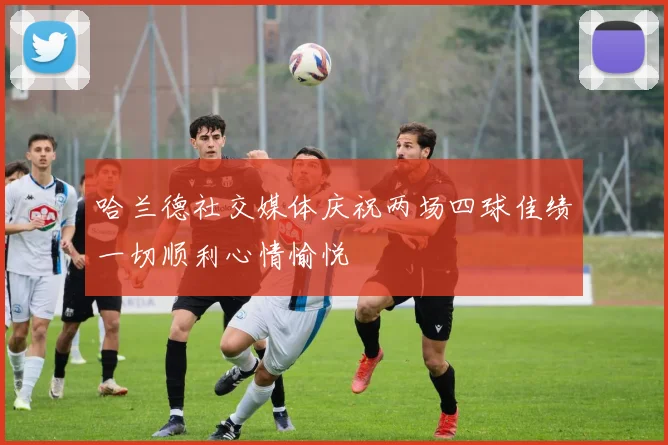 哈兰德社交媒体庆祝两场四球佳绩一切顺利心情愉悦