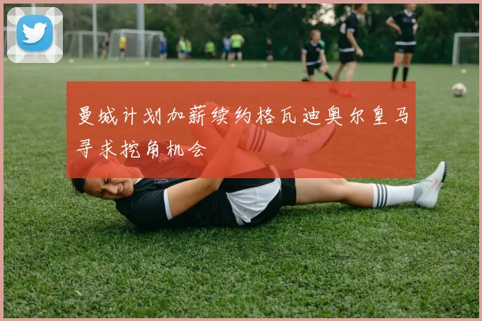曼城计划加薪续约格瓦迪奥尔皇马寻求挖角机会