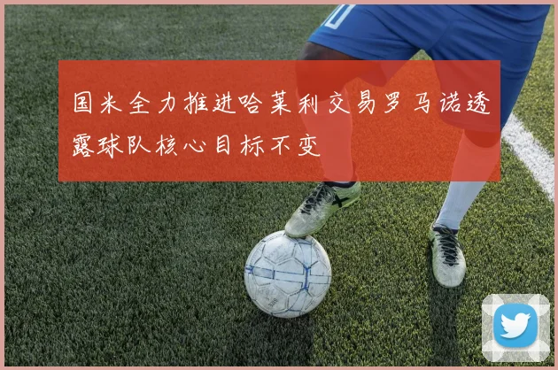 国米全力推进哈莱利交易罗马诺透露球队核心目标不变