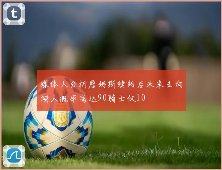 媒体人分析詹姆斯续约后未来去向湖人概率高达90骑士仅10